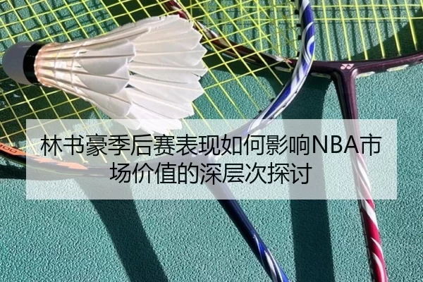 林书豪季后赛表现如何影响NBA市场价值的深层次探讨