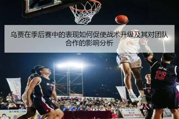 乌贾在季后赛中的表现如何促使战术升级及其对团队合作的影响分析